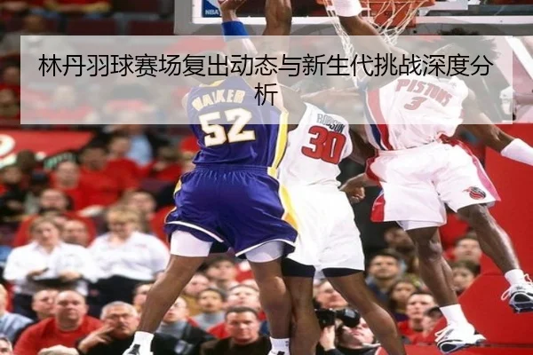 林丹羽球赛场复出动态与新生代挑战深度分析